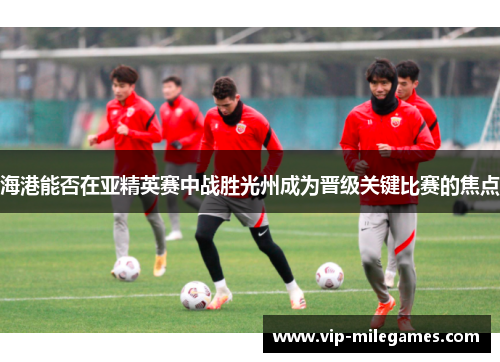 海港能否在亚精英赛中战胜光州成为晋级关键比赛的焦点