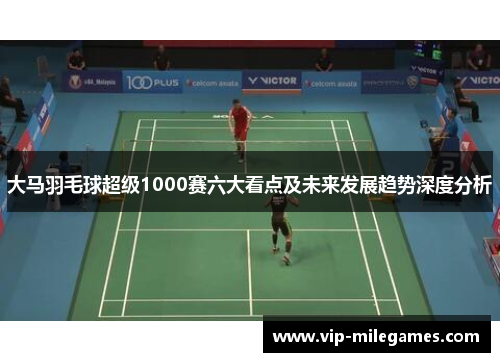 大马羽毛球超级1000赛六大看点及未来发展趋势深度分析