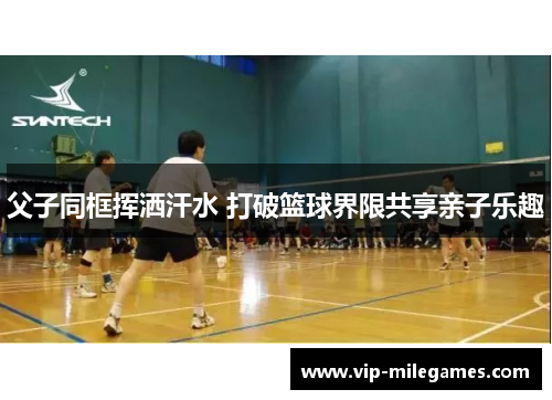 父子同框挥洒汗水 打破篮球界限共享亲子乐趣