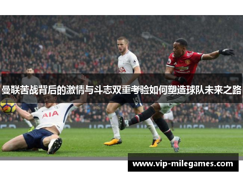 曼联苦战背后的激情与斗志双重考验如何塑造球队未来之路