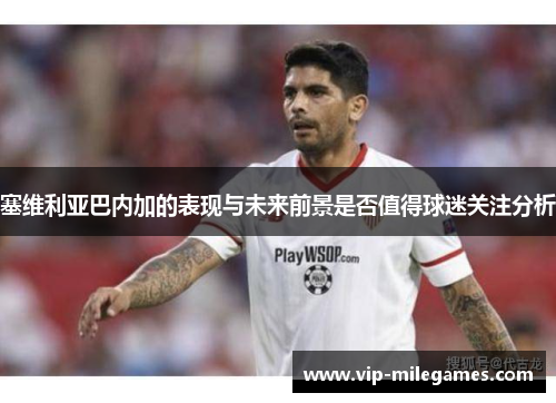 塞维利亚巴内加的表现与未来前景是否值得球迷关注分析