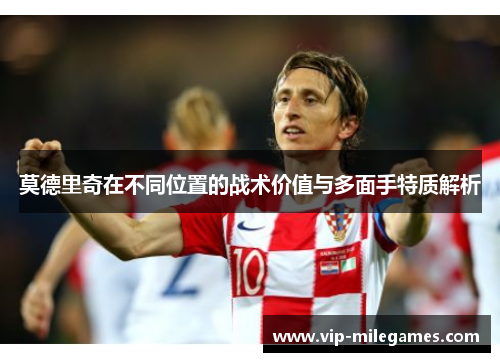 莫德里奇在不同位置的战术价值与多面手特质解析 莫德里奇在不同位置的战术价值与多面手特质解析