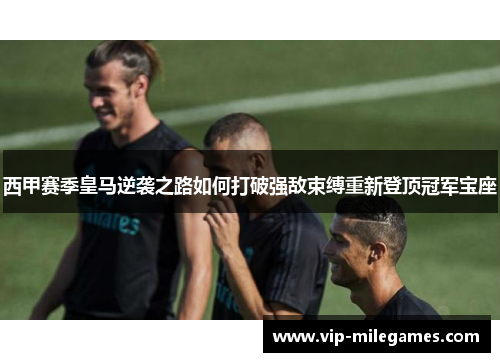 西甲赛季皇马逆袭之路如何打破强敌束缚重新登顶冠军宝座 西甲赛季皇马逆袭之路如何打破强敌束缚重新登顶冠军宝座