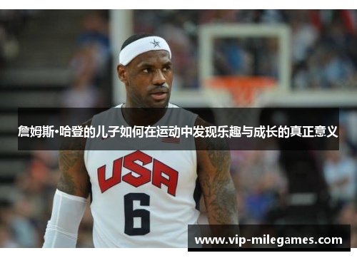 詹姆斯·哈登的儿子如何在运动中发现乐趣与成长的真正意义 詹姆斯·哈登的儿子如何在运动中发现乐趣与成长的真正意义