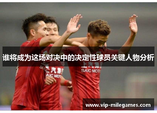 谁将成为这场对决中的决定性球员关键人物分析 谁将成为这场对决中的决定性球员关键人物分析