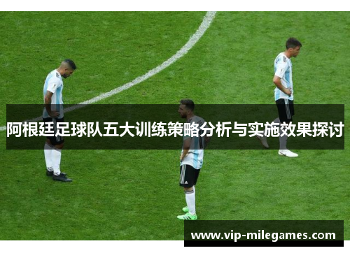 阿根廷足球队五大训练策略分析与实施效果探讨 阿根廷足球队五大训练策略分析与实施效果探讨
