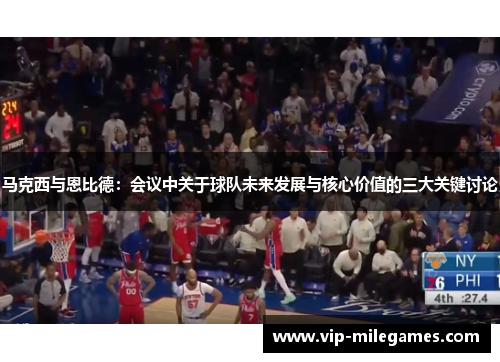 马克西与恩比德：会议中关于球队未来发展与核心价值的三大关键讨论